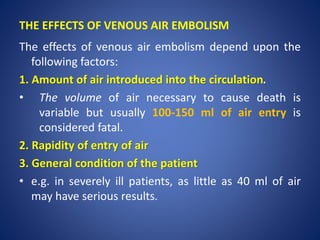 The effects of venous air embolism depend upon the
following factors:
1. Amount of air introduced into the circulation.
• The volume of air necessary to cause death is
variable but usually 100-150 ml of air entry is
considered fatal.
2. Rapidity of entry of air
3. General condition of the patient
• e.g. in severely ill patients, as little as 40 ml of air
may have serious results.
THE EFFECTS OF VENOUS AIR EMBOLISM
 