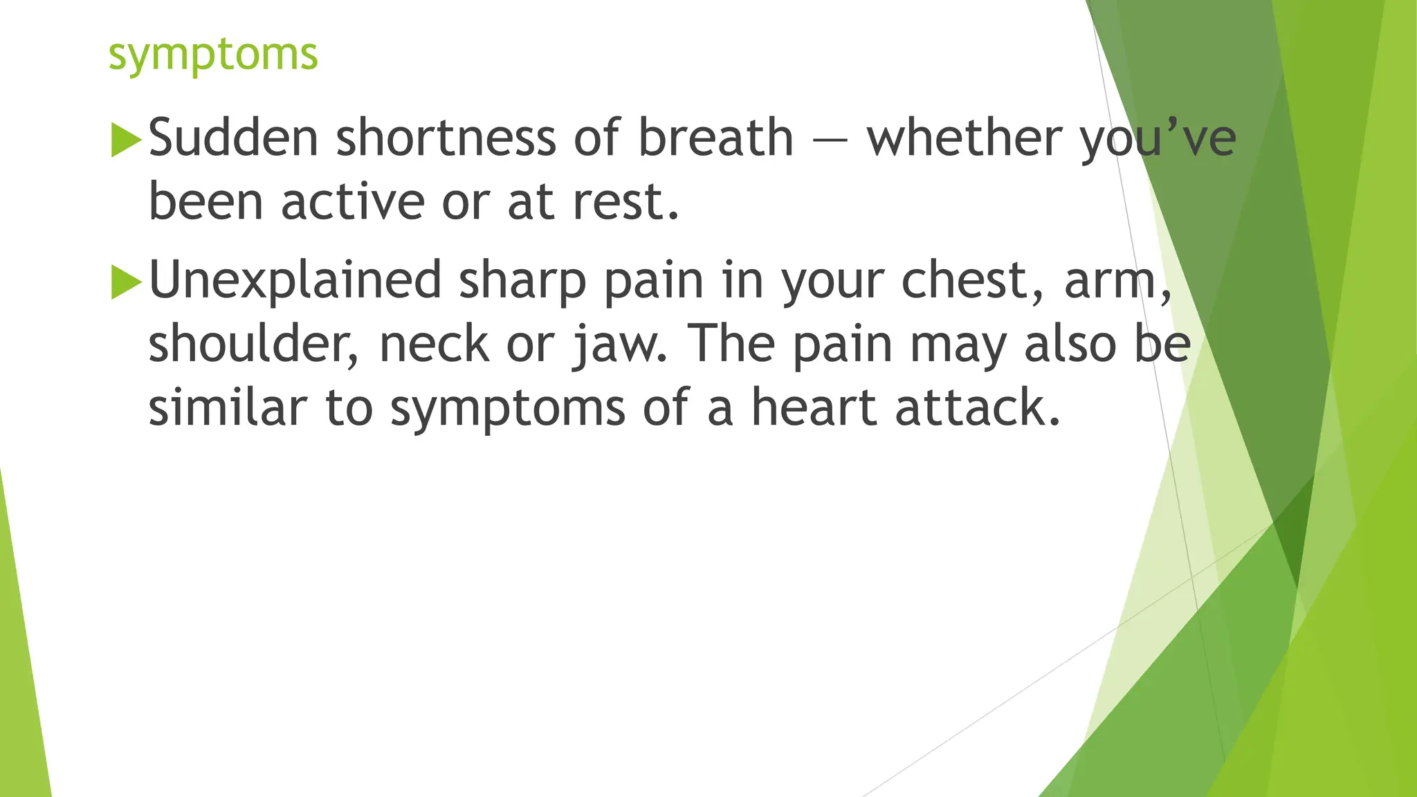 symptoms
Sudden shortness of breath — whether you’ve
been active or at rest.
Unexplained sharp pain in your chest, arm,
shoulder, neck or jaw. The pain may also be
similar to symptoms of a heart attack.
 