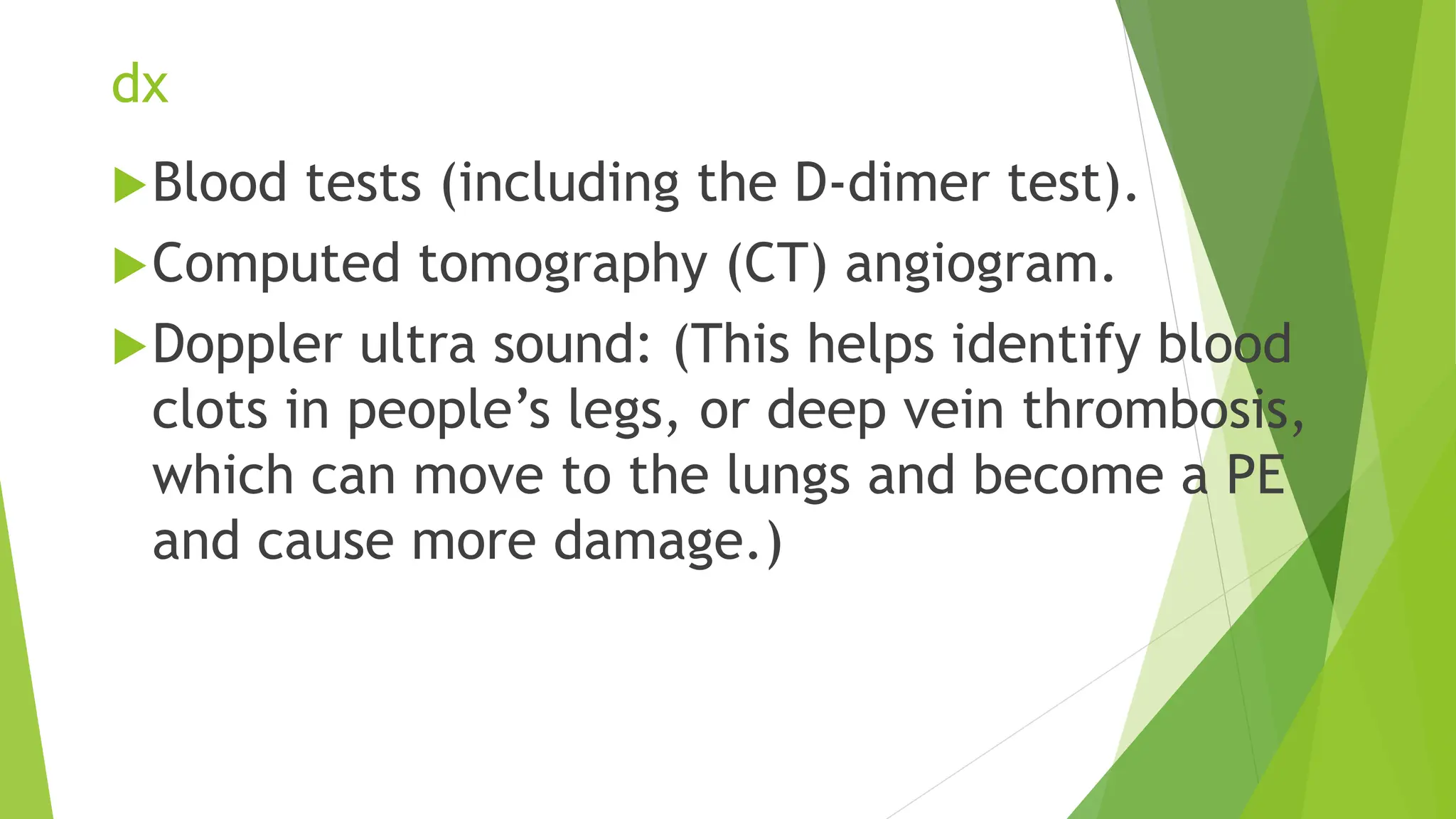 dx
Blood tests (including the D-dimer test).
Computed tomography (CT) angiogram.
Doppler ultra sound: (This helps identify blood
clots in people’s legs, or deep vein thrombosis,
which can move to the lungs and become a PE
and cause more damage.)
 