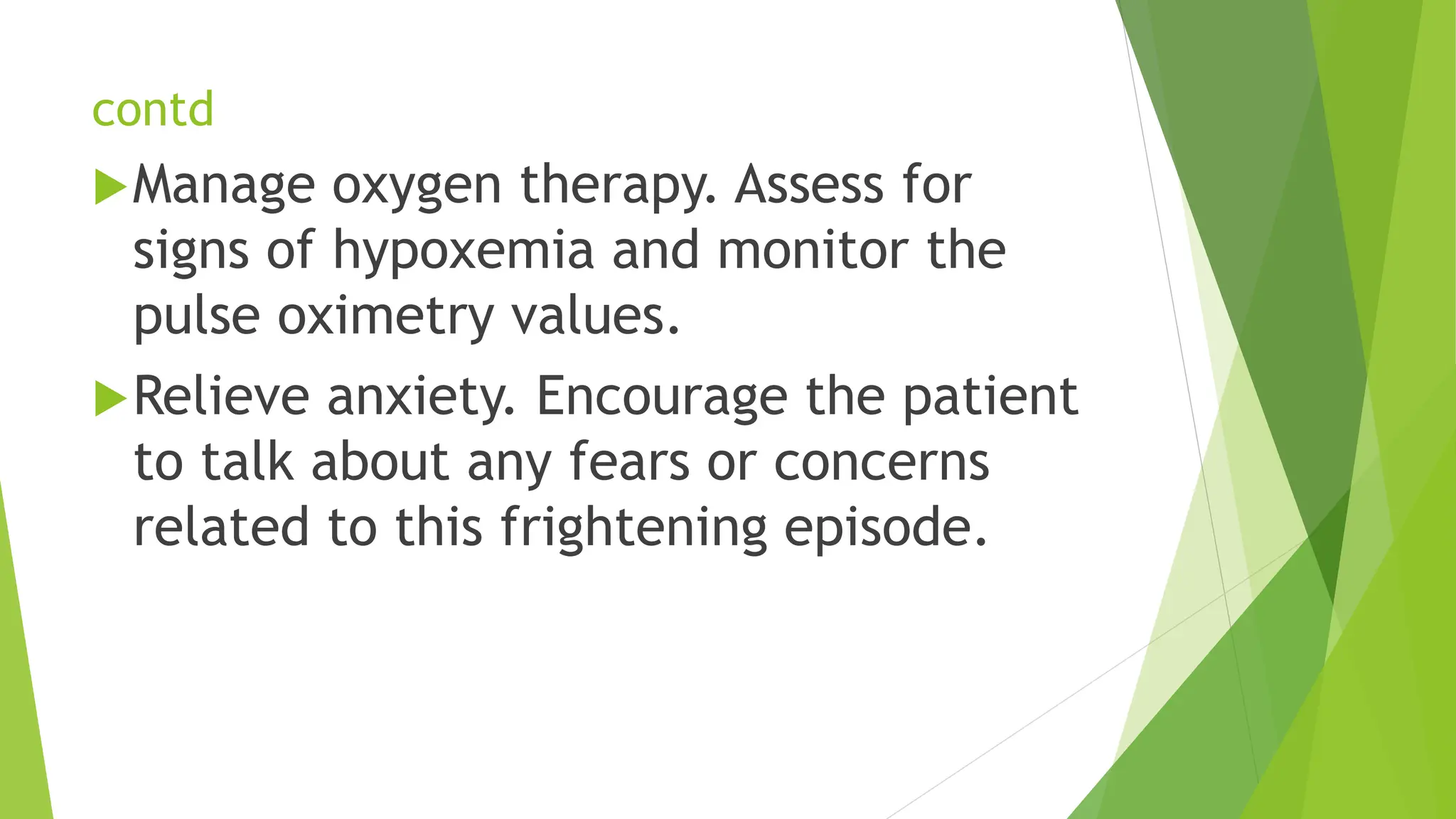 contd
Manage oxygen therapy. Assess for
signs of hypoxemia and monitor the
pulse oximetry values.
Relieve anxiety. Encourage the patient
to talk about any fears or concerns
related to this frightening episode.
 