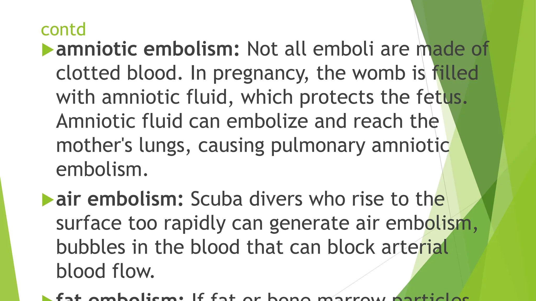 contd
amniotic embolism: Not all emboli are made of
clotted blood. In pregnancy, the womb is filled
with amniotic fluid, which protects the fetus.
Amniotic fluid can embolize and reach the
mother's lungs, causing pulmonary amniotic
embolism.
air embolism: Scuba divers who rise to the
surface too rapidly can generate air embolism,
bubbles in the blood that can block arterial
blood flow.
 