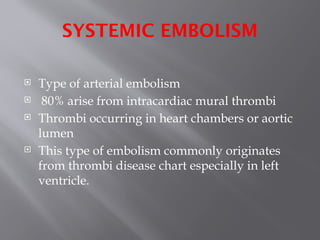 SYSTEMIC EMBOLISM
 Type of arterial embolism
 80% arise from intracardiac mural thrombi
 Thrombi occurring in heart chambers or aortic
lumen
 This type of embolism commonly originates
from thrombi disease chart especially in left
ventricle.
 