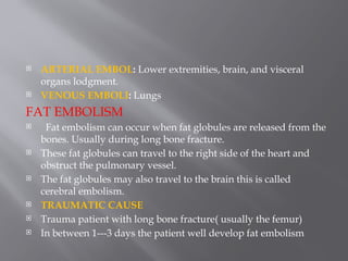  ARTERIAL EMBOL: Lower extremities, brain, and visceral
organs lodgment.
 VENOUS EMBOLI: Lungs
FAT EMBOLISM
 Fat embolism can occur when fat globules are released from the
bones. Usually during long bone fracture.
 These fat globules can travel to the right side of the heart and
obstruct the pulmonary vessel.
 The fat globules may also travel to the brain this is called
cerebral embolism.
 TRAUMATIC CAUSE
 Trauma patient with long bone fracture( usually the femur)
 In between 1---3 days the patient well develop fat embolism
 