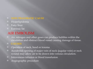 NON TRAUMATIC CAUSE
 Hyperlipidemia
 Fatty liver
 Extrinsic fat
AIR EMBOLISM
 Air, nitrogen and other gases can produce bubbles within the
circulation and obstruct blood vessel causing damage of tissue.
 CAUSES
 Operation of neck, head or trauma
 Accidental opening of major vein of neck (jugular vein) or neck
wound may allow air to be drawn into venous circulation.
 Intravenous infusion or blood transfusion
 Angiographic procedure
 