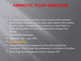 AMNIOTIC FLUID EMBOLISM
 Is a rare but serious condition that occurs when amniotic
fluid or fatal material such as fatal cells enters to the mother
blood stream. Amniotic fluid embolism is most likely to
occur during delivery or in the immediate postpartum
period.
 1 IN 50,000 Deliveries
 Mortality rate – upto 80%
 MECHANISM
 Amniotic fluid are composed of the solid epithelium
constitute. Which enter the pulmonary circulation of mother.
 It has high thromboplastin activity initiate DIC.
 