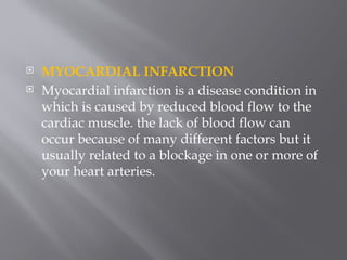  MYOCARDIAL INFARCTION
 Myocardial infarction is a disease condition in
which is caused by reduced blood flow to the
cardiac muscle. the lack of blood flow can
occur because of many different factors but it
usually related to a blockage in one or more of
your heart arteries.
 