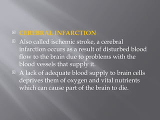  CEREBRAL INFARCTION
 Also called ischemic stroke, a cerebral
infarction occurs as a result of disturbed blood
flow to the brain due to problems with the
blood vessels that supply it.
 A lack of adequate blood supply to brain cells
deprives them of oxygen and vital nutrients
which can cause part of the brain to die.
 