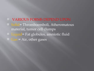  VARIOUS FORMS DEPEND UPON
 Solid= Thromboemboli, Atheromatous
material, tumor cell clumps
 Liquid= Fat globules, amniotic fluid
 Gas = Air, other gases
 