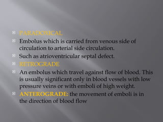  PARADOXICAL
 Embolus which is carried from venous side of
circulation to arterial side circulation.
 Such as atrioventricular septal defect.
 RETROGRADE
 An embolus which travel against flow of blood. This
is usually significant only in blood vessels with low
pressure veins or with emboli of high weight.
 ANTEROGRADE: the movement of emboli is in
the direction of blood flow
 