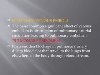  EFFECTS OF VENOUS EMBOLI
 The most common significant effect of venous
embolism is obstruction of pulmonary arterial
circulation leading to pulmonary embolism.
PULMONARY EMBOLISM
 It is a sudden blockage in pulmonary artery
due to blood clot that travel to the lungs from
elsewhere in the body through blood stream.
 