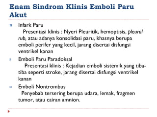 Enam Sindrom Klinis Emboli Paru Akut Infark Paru  Presentasi klinis : Nyeri Pleuritik, hemoptisis,  pleural rub,  atau adanya konsolidasi paru, khasnya berupa emboli perifer yang kecil, jarang disertai disfungsi ventrikel kanan Emboli Paru Paradoksal  Presentasi klinis : Kejadian emboli sistemik yang tiba-tiba seperti stroke, jarang disertai disfungsi ventrikel kanan Emboli Nontrombus  Penyebab tersering berupa udara, lemak, fragmen tumor, atau cairan amnion. 