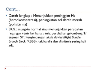 Cont... Darah lengkap : Menunjukkan peninggian Ht (hemokonsentrasi), peningkatan sel darah merah (polisitemia) EKG : mungkin normal atau menunjukkan perubahan regangan ventrikel kanan, mis: perubahan gelombang T/ segmen ST. Penyimpangan aksis deviasi/ Right Bundle Branch Block ( RBBB), takikardia dan disritmia sering kali ada. 