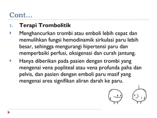 Cont... Terapi Trombolitik Menghancurkan trombi atau emboli lebih cepat dan memulihkan fungsi hemodinamik sirkulasi paru lebih besar, sehingga mengurangi hipertensi paru dan memperbaiki perfusi, oksigenasi dan curah jantung. Hanya diberikan pada pasien dengan trombi yang mengenai vena popliteal atau vena profunda paha dan pelvis, dan pasien dengan emboli paru masif yang mengenai area signifikan aliran darah ke paru. 