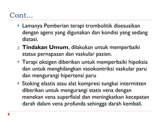 Cont... Lamanya Pemberian terapi trombolitik disesuaikan dengan agens yang digunakan dan kondisi yang sedang diatasi.  Tindakan Umum , dilakukan untuk memperbaiki status pernapasan dan vaskular pasien. Terapi oksigen diberikan untuk memperbaiki hipoksia dan untuk menghilangkan vasokontriksi vaskular paru dan mengurangi hipertensi paru Stoking elastis atau alat kompresi tungkai intermitten diberikan untuk mengurangi statis vena dengan menekan vena superfisial dan meningkatkan kecepatan darah dalam vena profunda sehingga darah kembali. 