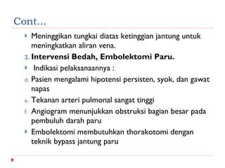 Cont... Meninggikan tungkai diatas ketinggian jantung untuk meningkatkan aliran vena.  Intervensi Bedah, Embolektomi Paru. Indikasi pelaksanaannya : Pasien mengalami hipotensi persisten, syok, dan gawat napas Tekanan arteri pulmonal sangat tinggi Angiogram menunjukkan obstruksi bagian besar pada pembuluh darah paru Embolektomi membutuhkan thorakotomi dengan teknik bypass jantung paru 