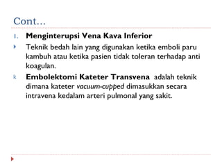 Cont... Menginterupsi Vena Kava Inferior Teknik bedah lain yang digunakan ketika emboli paru kambuh atau ketika pasien tidak toleran terhadap anti koagulan. Embolektomi Kateter Transvena  adalah teknik dimana kateter  vacuum-cupped  dimasukkan secara intravena kedalam arteri pulmonal yang sakit. 