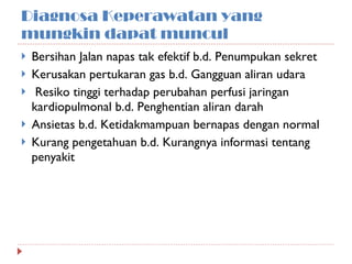 Diagnosa Keperawatan yang mungkin dapat muncul Bersihan Jalan napas tak efektif b.d. Penumpukan sekret Kerusakan pertukaran gas b.d. Gangguan aliran udara Resiko tinggi terhadap perubahan perfusi jaringan kardiopulmonal b.d. Penghentian aliran darah Ansietas b.d. Ketidakmampuan bernapas dengan normal Kurang pengetahuan b.d. Kurangnya informasi tentang penyakit 