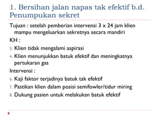 1. Bersihan jalan napas tak efektif b.d. Penumpukan sekret Tujuan : setelah pemberian intervensi 3 x 24 jam klien mampu mengeluarkan sekretnya secara mandiri KH :  Klien tidak mengalami aspirasi Klien menunjukkan batuk efektif dan meningkatnya pertukaran gas Intervensi : Kaji faktor terjadinya batuk tak efektif Pastikan klien dalam posisi semifowler/tidur miring Dukung pasien untuk melakukan batuk efektif 