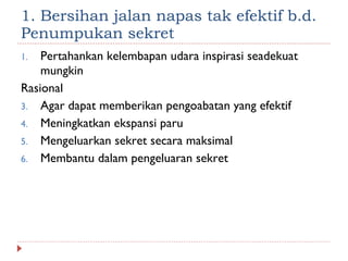 1. Bersihan jalan napas tak efektif b.d. Penumpukan sekret Pertahankan kelembapan udara inspirasi seadekuat mungkin Rasional Agar dapat memberikan pengoabatan yang efektif Meningkatkan ekspansi paru Mengeluarkan sekret secara maksimal Membantu dalam pengeluaran sekret 