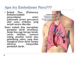 Apa itu Embolisme Paru??? Emboli Paru (Pulmonary Embolism)adalah penyumbatan arteri pulmonalis (arteri paru-paru) oleh suatu embolus, yang terjadi secara tiba-tiba.  Suatu emboli bisa merupakan gumpalan darah (trombus), tetapi bisa juga berupa lemak, cairan ketuban, sumsum tulang, pecahan tumor atau gelembung udara, yang akan mengikuti aliran darah sampai akhirnya menyumbat pembuluh darah. 