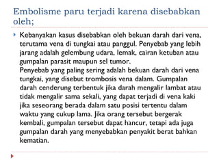 Embolisme paru terjadi karena disebabkan oleh;  Kebanyakan kasus disebabkan oleh bekuan darah dari vena, terutama vena di tungkai atau panggul. Penyebab yang lebih jarang adalah gelembung udara, lemak, cairan ketuban atau gumpalan parasit maupun sel tumor. Penyebab yang paling sering adalah bekuan darah dari vena tungkai, yang disebut trombosis vena dalam. Gumpalan darah cenderung terbentuk jika darah mengalir lambat atau tidak mengalir sama sekali, yang dapat terjadi di vena kaki jika seseorang berada dalam satu posisi tertentu dalam waktu yang cukup lama. Jika orang tersebut bergerak kembali, gumpalan tersebut dapat hancur, tetapi ada juga gumpalan darah yang menyebabkan penyakit berat bahkan kematian.  