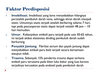 Faktor Predisposisi Imobilisasi.  Imobilisasi yang lama menyebabkan hilangnya peristaltik pembuluh darah vena, sehingga aliran darah menjadi statis. Umumnya statis terjadi setelah berbaring selama 7 hari, tapi pada pascaoperasi statis dapat terjadi setalah 48 jam – 10 hari kemudian. Umur .  Kebanyakan emboli paru terjadi pada usia 50-65 tahun, ini terjadi akibat elastisitas dinding pembuluh darah sudah berkurang. Penyakit Jantung .  Fibrilasi atrium dan payah jantung dapat menyebabkan emboli paru baik terjadi secara bersamaan ataupun tidak. Trauma . Sebanyak 15% penderita trauma dapat terkena emboli paru terutama pada klien luka bakar yang luas karena terjadinya kerusakan pada endotel pada pembuluh darah 