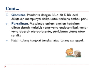 Cont... Obesitas .  Penderita dengan BB > 20 % BB ideal dikatakan mempunyai risiko untuk terkena emboli paru. Persalinan.  Masuknya cairan amnion kedalam aliran darah melalui ; v ena-vena endoservikal , v ena-vena daerah uteroplasenta , p erlukaan uterus atau serviks Patah tulang tungkai tungkai atau tulang pangggul . 