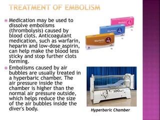 Medication may be used to
dissolve embolisms
(thrombolysis) caused by
blood clots. Anticoagulant
medication, such as warfarin,
heparin and low-dose aspirin,
can help make the blood less
sticky and stop further clots
forming.
 Embolisms caused by air
bubbles are usually treated in
a hyperbaric chamber. The
air pressure inside the
chamber is higher than the
normal air pressure outside,
which helps reduce the size
of the air bubbles inside the
diver's body. Hyperbaric Chamber
 