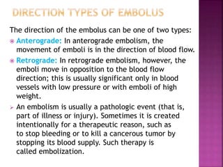 The direction of the embolus can be one of two types:
 Anterograde: In anterograde embolism, the
movement of emboli is in the direction of blood flow.
 Retrograde: In retrograde embolism, however, the
emboli move in opposition to the blood flow
direction; this is usually significant only in blood
vessels with low pressure or with emboli of high
weight.
 An embolism is usually a pathologic event (that is,
part of illness or injury). Sometimes it is created
intentionally for a therapeutic reason, such as
to stop bleeding or to kill a cancerous tumor by
stopping its blood supply. Such therapy is
called embolization.
 
