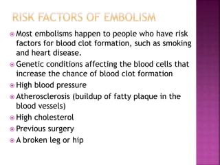  Most embolisms happen to people who have risk
factors for blood clot formation, such as smoking
and heart disease.
 Genetic conditions affecting the blood cells that
increase the chance of blood clot formation
 High blood pressure
 Atherosclerosis (buildup of fatty plaque in the
blood vessels)
 High cholesterol
 Previous surgery
 A broken leg or hip
 