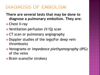There are several tests that may be done to
diagnose a pulmonary embolism. They are:
 Chest X-ray
 Ventilation perfusion (V/Q) scan
 CT scan or pulmonary angiography
 Doppler studies of the legs(For deep vein
thrombosis)
 Venograms or impedance plethysmography (IPG)
of the veins
 Brain scans(for strokes)
 