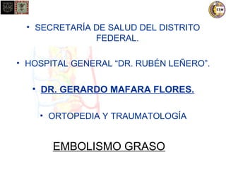 • SECRETARÍA DE SALUD DEL DISTRITO 
FEDERAL. 
• HOSPITAL GENERAL “DR. RUBÉN LEÑERO”. 
• DR. GERARDO MAFARA FLORES. 
• ORTOPEDIA Y TRAUMATOLOGÍA 
EMBOLISMO GRASO 
 