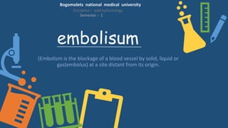 embolisum
(Embolism is the blockage of a blood vessel by solid, liquid or
gas(embolus) at a site distant from its origin.
Bogomolets national medical university
Discipline :- pathophysiology
Semester :- 1
 