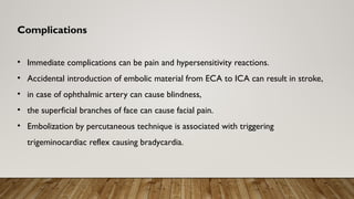 Complications
• Immediate complications can be pain and hypersensitivity reactions.
• Accidental introduction of embolic material from ECA to ICA can result in stroke,
• in case of ophthalmic artery can cause blindness,
• the superficial branches of face can cause facial pain.
• Embolization by percutaneous technique is associated with triggering
trigeminocardiac reflex causing bradycardia.
 