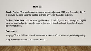 Methods
Study Period :The study was conducted between January 2012 and December 2017.
It involved 20 male patients treated at three university hospitals in Egypt.
Patient Selection: Male patients aged between 6 and 20 years with a diagnosis of JNA
were included.All patients underwent a thorough clinical and radiological evaluation
before treatment.
Procedure:
Imaging: CT and MRI were used to assess the extent of the tumor, especially regarding
bony involvement and intracranial extension.
 