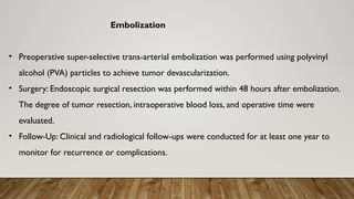 Embolization
• Preoperative super-selective trans-arterial embolization was performed using polyvinyl
alcohol (PVA) particles to achieve tumor devascularization.
• Surgery: Endoscopic surgical resection was performed within 48 hours after embolization.
The degree of tumor resection, intraoperative blood loss, and operative time were
evaluated.
• Follow-Up: Clinical and radiological follow-ups were conducted for at least one year to
monitor for recurrence or complications.
 