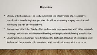 Discussion
• Efficacy of Embolization :The study highlighted the effectiveness of pre-operative
embolization in reducing intraoperative blood loss, shortening surgery duration, and
minimizing the risk of complications.
• Comparison with Other Studies:The study results were consistent with other research,
showing a decrease in intraoperative bleeding and surgery time following embolization.
• Challenges: Some challenges noted included the technical difficulties of embolizing small
feeders and the potential risks associated with embolization near vital structures.
 