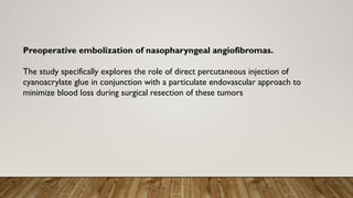 Preoperative embolization of nasopharyngeal angiofibromas.
The study specifically explores the role of direct percutaneous injection of
cyanoacrylate glue in conjunction with a particulate endovascular approach to
minimize blood loss during surgical resection of these tumors
 