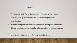 Discussion
• Comparison with Other Techniques: Benefits of combining
percutaneous glue injection with endovascular particulate
embolization.
• Potential complications and how they were managed in this study.
• Clinical Implications: Applicability of the method in clinical practice.
• Long-term outcomes and follow-up considerations
 
