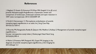 References
1. Boghani Z, Husain Q, KanumuriVV, Khan MN, Sangvhi S, Liu JK, et al.
Juvenile Nasopharyngeal Angiofbroma: a Systematic review and
comparison of endoscopic, endoscopic-assisted, and open resection in
1047 cases. Laryngoscope. 2013;123(4):859–69.
2. ParikhV, Hennemeyer C. Microspheres embolization of juvenile
nasopharyngeal angiofbroma in an adult. Int J Surg Case Rep.
2014;5(12):1203–6.
3. Moorthy PN, Ranganatha Reddy B, Qaiyum HA, Madhira S, Kolloju S. Management of juvenile nasopharyngeal
angiofbroma: a
fve-year retrospective study. Indian J Otolaryngol Head Neck Surg.
2010;62(4):390–4.
4. Mishra S, Praveena NM, Panigrahi RG, GuptaYM. Imaging in the
diagnosis of juvenile nasopharyngeal angiofbroma. J Clin Imaging Sci.
2013;3(Suppl 1):1
 