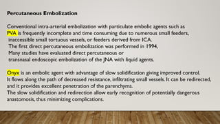 Percutaneous Embolization
Conventional intra-arterial embolization with particulate embolic agents such as
PVA is frequently incomplete and time consuming due to numerous small feeders,
inaccessible small tortuous vessels, or feeders derived from ICA.
The first direct percutaneous embolization was performed in 1994,
Many studies have evaluated direct percutaneous or
transnasal endoscopic embolization of the JNA with liquid agents.
Onyx is an embolic agent with advantage of slow solidification giving improved control.
It flows along the path of decreased resistance, infiltrating small vessels. It can be redirected,
and it provides excellent penetration of the parenchyma.
The slow solidification and redirection allow early recognition of potentially dangerous
anastomosis, thus minimizing complications.
 