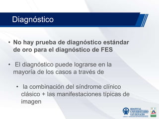 • No hay prueba de diagnóstico estándar
de oro para el diagnóstico de FES
• El diagnóstico puede lograrse en la
mayoría de los casos a través de
• la combinación del síndrome clínico
clásico + las manifestaciones típicas de
imagen
Diagnóstico
 