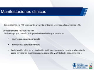 Sin embargo, la FES fulminante presenta síntomas severos en las primeras 12 h
probablemente relacionado con
la alta carga y el tamaño más grande de embolia que resulta en
• hipertensión pulmonar aguda
• insuficiencia cardíaca derecha
• la derivación ellos en la circulación sistémica que puede conducir a la embolia
grasa cerebral se manifiesta como confusión y pérdida del conocimiento .
Manifestaciones clínicas
 