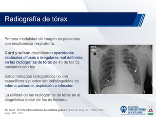 Primera modalidad de imagen en pacientes
con insuficiencia respiratoria.
Gurd y wilson describieron opacidades
bilaterales difusas o irregulares mal definidas
en las radiografías de tórax de 43 de los 52
pacientes con fes
Estos hallazgos radiográficos no son
específicos y pueden ser indistinguibles de
edema pulmonar, aspiración o infección.
La utilidad de las radiografías de tórax en el
diagnóstico inicial de fes es limitada.
Radiografía de tórax
AR Gurd , RI WilsonEl síndrome de embolia grasa J. Bone Jt. Surg. Br. , 56B ( 1974 ) ,
págs. 408 - 416
 