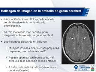 • Las manifestaciones clínicas de la embolia
cerebral varían de la confusión a la
encefalopatía,
• La rnm modalidad más sensible para
diagnosticar la embolia de grasa cerebral
• Los hallazgos típicos de rm incluyen
• Múltiples lesiones hiperintensas pequeñas,
dispersas, no confluentes en t2
• Pueden aparecer tan pronto como 4 h
después de la aparición de los síntomas
• 1 h después del inicio de los síntomas en
por difusión (dwi)
Hallazgos de imagen en la embolia de grasa cerebral
 