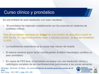 Es una entidad de auto-resolución con buen resultado.
• El pronóstico ha mejorado notablemente con los avances en medicina de
cuidados críticos.
Tasa de mortalidad reportada por bulger en una revisión de diez años a partir de
1985 fue de 7%, significativamente mejor a estudios previos- la tasa de mortalidad
15-20%
• La insuficiencia respiratoria es la causa más común de muerte
• El edema cerebral grave factor contribuyente/ el déficit neurológico confiere un
peor pronóstico
• En casos de FES leve, el pronóstico es bueno con una resolución clínica y
radiológica completa de las manifestaciones pulmonares a las pocas semanas
Curso clínico y pronóstico
EM Bulger , DG Smith , RV Maier , GJ JurkovichSíndrome de embolia grasa.Una revisión de 10
años
Arco. Surg. , 132 ( 1997 ) , págs. 435 - 439
 