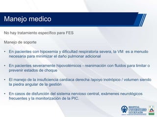 No hay tratamiento específico para FES
Manejo de soporte
• En pacientes con hipoxemia y dificultad respiratoria severa, la VM es a menudo
necesaria para minimizar el daño pulmonar adicional
• En pacientes severamente hipovolémicos - reanimación con fluidos para limitar o
prevenir estados de choque
• El manejo de la insuficiencia cardiaca derecha /apoyo inotrópico / volumen siendo
la piedra angular de la gestión
• En casos de disfunción del sistema nervioso central, exámenes neurológicos
frecuentes y la monitorización de la PIC.
Manejo medico
 