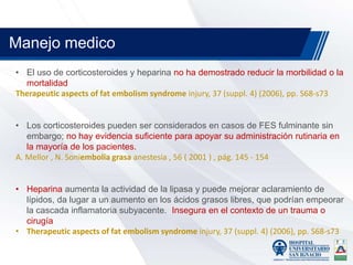 • El uso de corticosteroides y heparina no ha demostrado reducir la morbilidad o la
mortalidad
Therapeutic aspects of fat embolism syndrome injury, 37 (suppl. 4) (2006), pp. S68-s73
• Los corticosteroides pueden ser considerados en casos de FES fulminante sin
embargo; no hay evidencia suficiente para apoyar su administración rutinaria en
la mayoría de los pacientes.
A. Mellor , N. Soniembolia grasa anestesia , 56 ( 2001 ) , pág. 145 - 154
• Heparina aumenta la actividad de la lipasa y puede mejorar aclaramiento de
lípidos, da lugar a un aumento en los ácidos grasos libres, que podrían empeorar
la cascada inflamatoria subyacente. Insegura en el contexto de un trauma o
cirugía
• Therapeutic aspects of fat embolism syndrome injury, 37 (suppl. 4) (2006), pp. S68-s73
Manejo medico
 