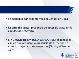 • se describió por primera vez por Zenker en 1861
• La embolia grasa: presencia de gotas de grasa en la
circulación sistémica
• SINDROME DE EMBOLIA GRASA (FES), diagnóstico
clínico que requiere la presencia de al menos un
criterio mayor y cuatro menores (Gurd y Wilson en
1974)
 