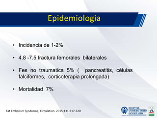 Epidemiologia
• Incidencia de 1-2%
• 4.8 -7.5 fractura femorales bilaterales
• Fes no traumatica 5% ( pancreatitis, células
falciformes, corticoterapia prolongada)
• Mortalidad 7%
Fat Embolism Syndrome, Circulation. 2015;131:317-320
 
